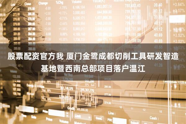 股票配资官方我 厦门金鹭成都切削工具研发智造基地暨西南总部项目落户温江