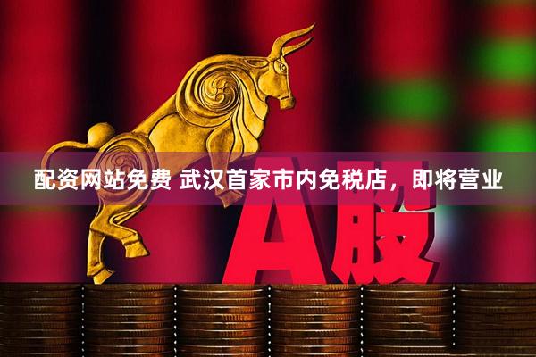 配资网站免费 武汉首家市内免税店，即将营业
