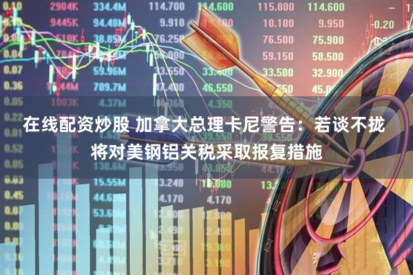 在线配资炒股 加拿大总理卡尼警告：若谈不拢 将对美钢铝关税采取报复措施