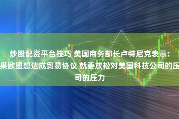 炒股配资平台技巧 美国商务部长卢特尼克表示：如果欧盟想达成贸易协议 就要放松对美国科技公司的压力