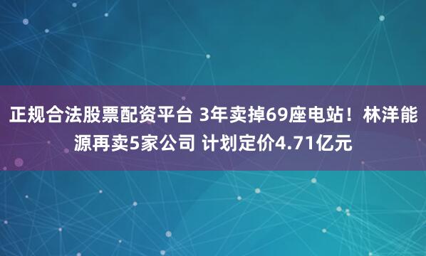 正规合法股票配资平台 3年卖掉69座电站！林洋能源再卖5家公司 计划定价4.71亿元