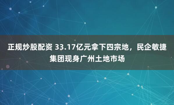 正规炒股配资 33.17亿元拿下四宗地，民企敏捷集团现身广州土地市场