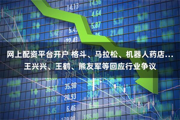 网上配资平台开户 格斗、马拉松、机器人药店…王兴兴、王鹤、熊友军等回应行业争议