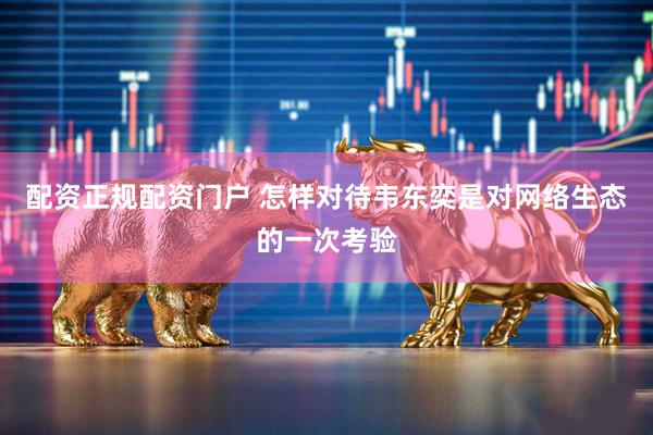 配资正规配资门户 怎样对待韦东奕是对网络生态的一次考验