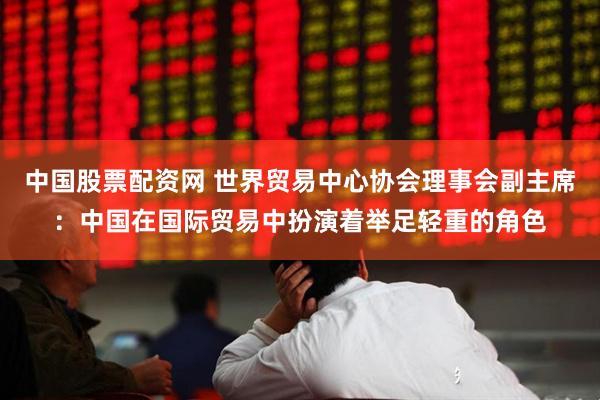中国股票配资网 世界贸易中心协会理事会副主席：中国在国际贸易中扮演着举足轻重的角色