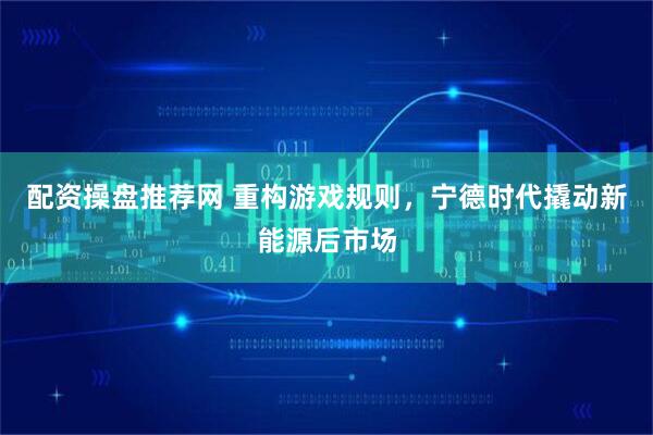 配资操盘推荐网 重构游戏规则，宁德时代撬动新能源后市场
