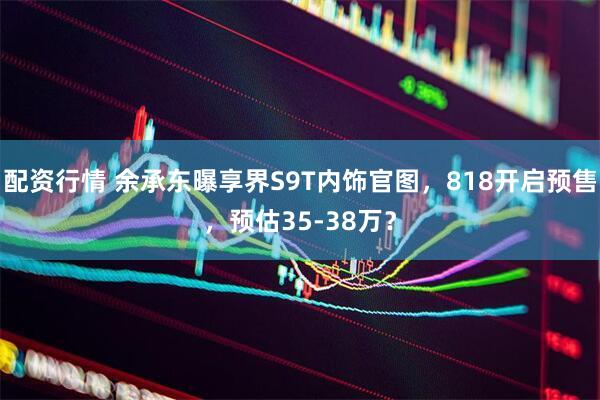 配资行情 余承东曝享界S9T内饰官图，818开启预售，预估35-38万？
