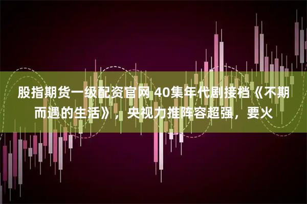 股指期货一级配资官网 40集年代剧接档《不期而遇的生活》，央视力推阵容超强，要火