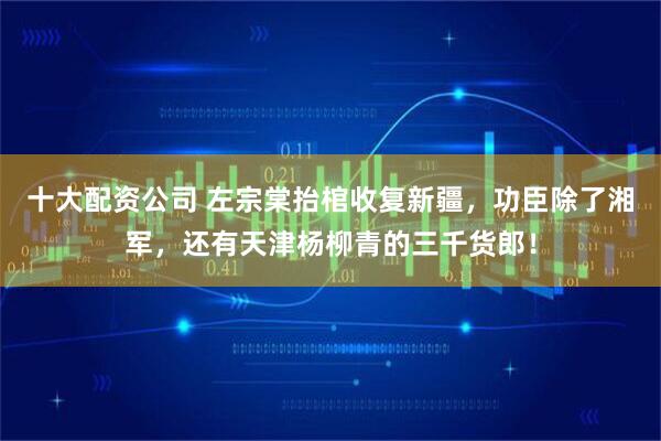 十大配资公司 左宗棠抬棺收复新疆，功臣除了湘军，还有天津杨柳青的三千货郎！