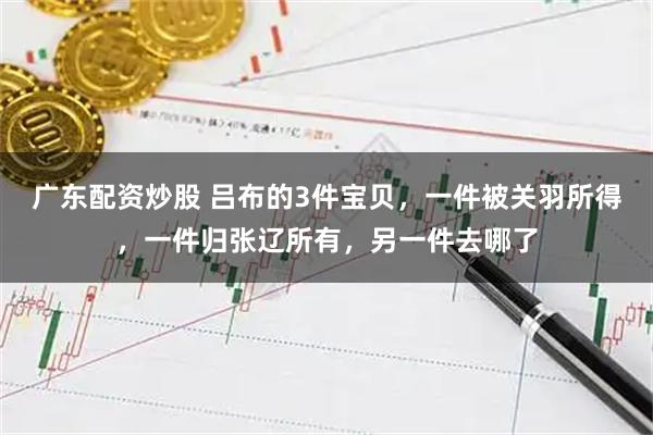 广东配资炒股 吕布的3件宝贝，一件被关羽所得，一件归张辽所有，另一件去哪了