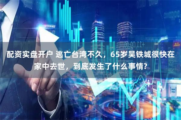 配资实盘开户 逃亡台湾不久，65岁吴铁城很快在家中去世，到底发生了什么事情?
