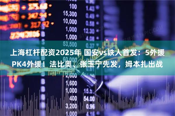上海杠杆配资2025年 国安vs铁人首发：5外援PK4外援！法比奥、张玉宁先发，姆本扎出战