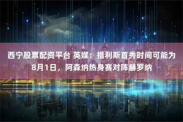 西宁股票配资平台 英媒：措利斯首秀时间可能为8月1日，阿森纳热身赛对阵赫罗纳